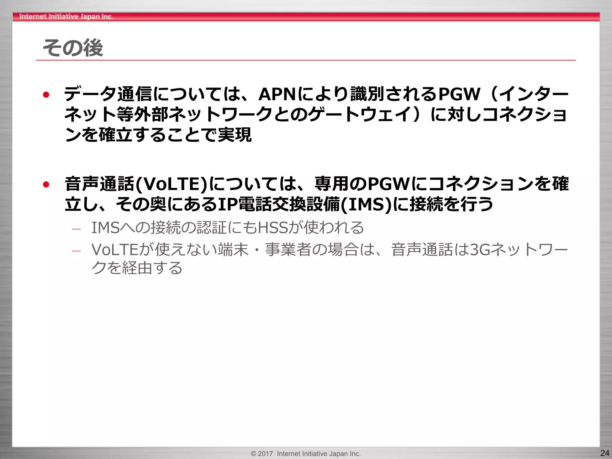 © 2017 Internet Initiative Japan Inc. 24
その後
• データ通信については、APNにより識別されるPGW（インター
ネット等外部ネットワークとのゲートウェイ）に対しコネクショ
ンを確立することで実現
• 音声通話(VoLTE)については、専用のPGWにコネクションを確
立し、その奥にあるIP電話交換設備(IMS)に接続を行う
– IMSへの接続の認証にもHSSが使われる
– VoLTEが使えない端末・事業者の場合は、音声通話は3Gネットワー
クを経由する
 