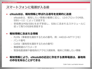 © 2017 Internet Initiative Japan Inc. 11
スマートフォンに電源が入る前
• eNodeBは、報知情報と呼ばれる信号を定期的に送信
– eNodeBは、報知したい情報の種類に応じ、12のブロック(MIB、
SIB1～11）によって送信する
– 受信側はMIB/SIB1をまず受信し、SIB1に含まれるスケジュールに
従って残りのSIBを受信する
• 報知情報に含まれる情報
– PLMN（事業者を識別するための番号。例：44010=NTTドコモ）
– バンド番号
– CellId（基地局を識別するための番号）
– 無線関連のパラメータ
– 緊急地震速報や基地局のアクセス規制等、端末に同報したい情報
• 報知情報により、eNodeBの近辺に存在する携帯電話は、基地局
の存在を知ることができる
PLMN: Public Land Mobile Network
 
