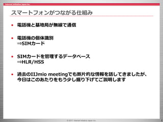 © 2017 Internet Initiative Japan Inc. 2
スマートフォンがつながる仕組み
• 電話機と基地局が無線で通信
• 電話機の個体識別
⇒SIMカード
• SIMカードを管理するデータベース
⇒HLR/HSS
• 過去のIIJmio meetingでも断片的な情報を話してきましたが、
今日はこのあたりをもう少し掘り下げてご説明します
 