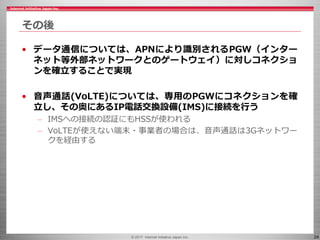 © 2017 Internet Initiative Japan Inc. 24
その後
• データ通信については、APNにより識別されるPGW（インター
ネット等外部ネットワークとのゲートウェイ）に対しコネクショ
ンを確立することで実現
• 音声通話(VoLTE)については、専用のPGWにコネクションを確
立し、その奥にあるIP電話交換設備(IMS)に接続を行う
– IMSへの接続の認証にもHSSが使われる
– VoLTEが使えない端末・事業者の場合は、音声通話は3Gネットワー
クを経由する
 