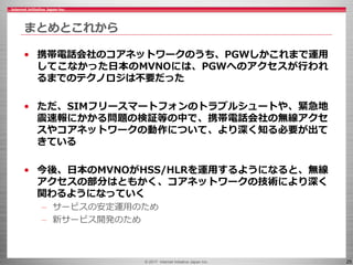 © 2017 Internet Initiative Japan Inc. 25
まとめとこれから
• 携帯電話会社のコアネットワークのうち、PGWしかこれまで運用
してこなかった日本のMVNOには、PGWへのアクセスが行われ
るまでのテクノロジは不要だった
• ただ、SIMフリースマートフォンのトラブルシュートや、緊急地
震速報にかかる問題の検証等の中で、携帯電話会社の無線アクセ
スやコアネットワークの動作について、より深く知る必要が出て
きている
• 今後、日本のMVNOがHSS/HLRを運用するようになると、無線
アクセスの部分はともかく、コアネットワークの技術により深く
関わるようになっていく
– サービスの安定運用のため
– 新サービス開発のため
 