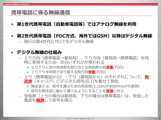 © 2017 Internet Initiative Japan Inc. 5
携帯電話に係る無線通信
• 第1世代携帯電話（自動車電話等）ではアナログ無線を利用
• 第2世代携帯電話（PDC方式、海外ではGSM）以降はデジタル無線
– 現行の第4世代(LTE)でもデジタル無線
• デジタル無線の仕組み
– 上り方向（携帯電話→基地局）、下り方向（基地局→携帯電話）を同
時に実現するため、次のいずれかが使われる
• 上り下りに別の周波数を割り当てる周波数分割多重(FDD)
• 上り下りを時間で切り替える時分割多重(TDD)
– 上り（携帯電話から）・下り（基地局から）のそれぞれについて、搬
送波（キャリア）にデジタル信号(0,1)を載せて発信
• 搬送波とは、信号を運ぶための周波数(2.1GHzや800MHzが代表例）
• 信号を搬送波に載せて運べるようにすることを変調と呼ぶ
– 受信側（上りの場合は基地局、下りの場合は携帯電話）は、受信した
電波を復調して信号を復元
 