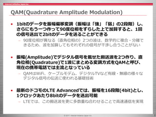 © 2017 Internet Initiative Japan Inc. 7
QAM(Quadrature Amplitude Modulation)
• 1bitのデータを振幅偏移変調（振幅は「強」「弱」の2段階）し、
さらにもう一つ作って90度位相をずらした上で加算すると、1回
の信号送出で2bitのデータを送ることができる
– 90度位相が異なる（直角位相の）2つの波は、数学的に複合・分離で
きるため、波を加算してもそれぞれの信号が干渉し合うことがない
• 振幅(Amplitude)でデジタル信号を載せた搬送波を2つ作り、直
角位相(Quadrature)で1波にまとめる変調方式をQAMと呼び、
現在の携帯電話では主流となっている
– QAMはWiFi、ケーブルモデム、デジタルTVなど有線・無線の様々な
デジタル信号の伝送に使われる基礎技術
• 最新のドコモのLTE Advancedでは、振幅を16段階(4bit)とし、
1クロックあたり8bitのデータを送出可能
– LTEでは、この搬送波を更に多数重ね合わせることで高速通信を実現
 