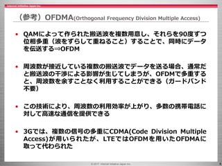 © 2017 Internet Initiative Japan Inc. 8
（参考）OFDMA(Orthogonal Frequency Division Multiple Access)
• QAMによって作られた搬送波を複数用意し、それらを90度ずつ
位相多重（波をずらして重ねること）することで、同時にデータ
を伝送する⇒OFDM
• 周波数が接近している複数の搬送波でデータを送る場合、通常だ
と搬送波の干渉による影響が生じてしまうが、OFDMで多重する
と、周波数を余すことなく利用することができる（ガードバンド
不要）
• この技術により、周波数の利用効率が上がり、多数の携帯電話に
対して高速な通信を提供できる
• 3Gでは、複数の信号の多重にCDMA(Code Division Multiple
Access)が用いられたが、LTEではOFDMを用いたOFDMAに
取って代わられた
 