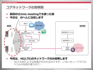 © 2017 Internet Initiative Japan Inc. 3
コアネットワークの説明図
• 前回のIIJmio meetingでも使った図
• 今日は のへんに注目します
• 今回は、4G(LTE)のネットワークのみ説明します...