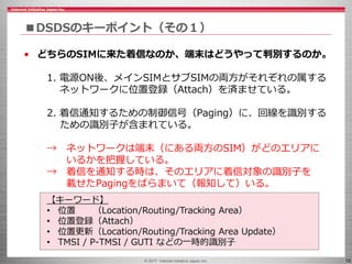 © 2017 Internet Initiative Japan Inc. 10
■DSDSのキーポイント（その１）
• どちらのSIMに来た着信なのか、端末はどうやって判別するのか。
1. 電源ON後、メインSIMとサブSIMの両方がそれぞれの属する
ネットワークに位置登録（Attach）を済ませている。
2. 着信通知するための制御信号（Paging）に、回線を識別する
ための識別子が含まれている。
→ ネットワークは端末（にある両方のSIM）がどのエリアに
いるかを把握している。
→ 着信を通知する時は、そのエリアに着信対象の識別子を
載せたPagingをばらまいて（報知して）いる。
【キーワード】
• 位置 （Location/Routing/Tracking Area）
• 位置登録（Attach）
• 位置更新（Location/Routing/Tracking Area Update）
• TMSI / P-TMSI / GUTI などの一時的識別子
 