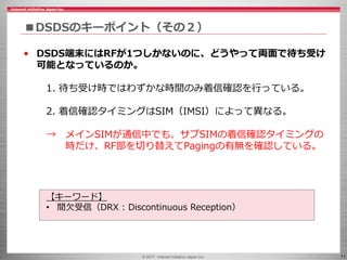 © 2017 Internet Initiative Japan Inc. 11
■DSDSのキーポイント（その２）
• DSDS端末にはRFが1つしかないのに、どうやって両面で待ち受け
可能となっているのか。
1. 待ち受け時ではわずかな時間のみ着信確認を行っている。
2. 着信確認タイミングはSIM（IMSI）によって異なる。
→ メインSIMが通信中でも、サブSIMの着信確認タイミングの
時だけ、RF部を切り替えてPagingの有無を確認している。
【キーワード】
• 間欠受信（DRX : Discontinuous Reception）
 