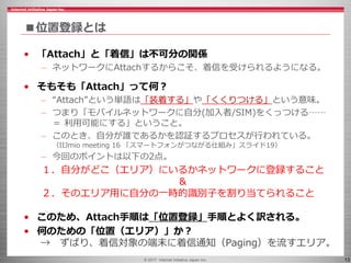 © 2017 Internet Initiative Japan Inc. 13
■位置登録とは
• 「Attach」と「着信」は不可分の関係
– ネットワークにAttachするからこそ、着信を受けられるようになる。
• そもそも「Attach」って何？
– “Attach”という単語は「装着する」や「くくりつける」という意味。
– つまり「モバイルネットワークに自分(加入者/SIM)をくっつける……
＝ 利用可能にする」ということ。
– このとき、自分が誰であるかを認証するプロセスが行われている。
（IIJmio meeting 16 「スマートフォンがつながる仕組み」スライド19）
– 今回のポイントは以下の2点。
１．自分がどこ（エリア）にいるかネットワークに登録すること
＆
２．そのエリア用に自分の一時的識別子を割り当てられること
• このため、Attach手順は「位置登録」手順とよく訳される。
• 何のための「位置（エリア）」か？
→ ずばり、着信対象の端末に着信通知（Paging）を流すエリア。
 
