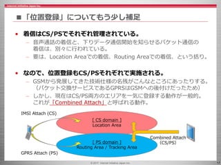 © 2017 Internet Initiative Japan Inc. 17
■「位置登録」についてもう少し補足
• 着信はCS/PSでそれぞれ管理されている。
– 音声通話の着信と、下りデータ通信開始を知らせるパケット通信の
着信は、別々に行われている。
– 要は、Location Areaでの着信、Routing Areaでの着信、という括り。
• なので、位置登録もCS/PSそれぞれで実施される。
– GSMから発展してきた技術仕様の名残がこんなところにあったりする。
（パケット交換サービスであるGPRSはGSMへの後付けだったため）
– しかし、現在はCS/PS両方のエリアを一気に登録する動作が一般的。
これが「Combined Attach」と呼ばれる動作。
[ CS domain ]
Location Area
[ PS domain ]
Routing Area / Tracking Area
Combined Attach
（CS/PS）
IMSI Attach (CS)
GPRS Attach (PS)
 