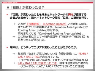 © 2017 Internet Initiative Japan Inc. 19
■「位置」が変わったら？
• 「位置」が変わったことを端末とネットワークの両方が把握する
必要があるので、端末－ネットワーク間で「位置」の更新を行う。
→ これが「位置更新」（Location Update）と呼ばれる動作。
またいだエリアの種類により、Location Area Updateとか
Routing Area Updateと呼ばれる。
両方またぐなら「Combined Routing Area Update」。
→ この時必要に応じて一時的識別子（TMSIやP-TMSIなど）も
再割り当てが行われる。
• 端末は、どうやってエリアが変わったことが分かるのか。
→ 基地局（セル）が常に流している「報知情報」に、PLMN /
LAC / RAC / TACが含まれている。
（3GセルではLACとRACが、LTEセルではTACが含まれる）
→ LAI / RAI / TAI が変わったとき、端末は位置更新の動作を
トリガーする。(LAC / RAC / TACではないことに注意)
 