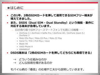 © 2017 Internet Initiative Japan Inc. 2
■はじめに
• この1年、2枚のSIMカードを挿して運用できるSIMフリー端末が
増えてきました。
• また、DSDS（Dual SIM - Dual Standby）という機能・動作に
対応する端末が急増しています。
– IIJの取り扱うSIMフリースマートフォンでも既に15機種……
• ZenFone 4 / ZenFone 4 Selfie Pro / ZenFone AR / ZenFone Zoom S /
ZenFone 3
• Moto G5s Plus / Moto G5 Plus / Moto Z2 Play
• honor 9 / P10 / P10 Plus / nova
• Blade V8
• VAIO Phone A
• GRANBEAT
• DSDS端末は「2枚のSIMカードを挿してどちらにも着信できる」
→ どういう仕組みなのか
→ どんな技術仕様があるのか
モバイル網の「着信」の仕様や工夫から説明していきます。
 