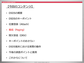 © 2017 Internet Initiative Japan Inc.
【今回のコンテンツ】
• DSDSの概要
• DSDSのキーポイント
• 位置登録（Attach）
• 着信（Paging）
• 間欠受信（DRX）
• キーポイントのおさらい
• DSDS端末における実際の動作
• 今後の調査ポイントと推測
• これからについて
 