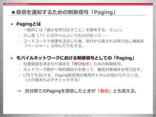 © 2017 Internet Initiative Japan Inc. 25
■着信を通知するための制御信号「Paging」
• Pagingとは
– 一般的には「誰かを呼び出すこと」を意味する、らしい。
– 少し昔（？）にポケベルというものがあって……
– フードコートで食事を注文した後、受付から渡される呼び出し機器を
「ページャー」と呼んだりもする。
• モバイルネットワークにおける制御信号としての「Paging」
– 位置登録を済ませた端末を「呼び出す」ための制御信号。
– ネットワーク側が一時的識別子を使って、着信対象端末を呼び出す。
– LTEでも3Gでも、Paging配信用の専用チャネルが設けられている。
（どの端末も必ずチェックする）
→ 自分宛てのPagingを受信したときが「着信」とも言える。
 