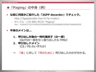 © 2017 Internet Initiative Japan Inc. 26
■「Paging」の中身（例）
• 以前に何度かご紹介した「3GPP decorder」でチェック。
– http://3gppdecoder.free.fr/?q=node/1
– サンプル : LTE-RRC.PCCH “Paging”
Hex : 41804E37C07CF805E2FEBDBF001E1D9D6B6003E09FF6BA000000
• 中身のメインは...
１．呼び出し対象の一時的識別子（の一部）
（GUTIの一部を引っ張り出したS-TMSI）
２．呼び出しドメイン
（CS / PS のいずれか）
→ 「誰」に対して「何のために」呼び出したのかが分かる。
 