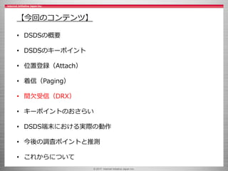 © 2017 Internet Initiative Japan Inc.
【今回のコンテンツ】
• DSDSの概要
• DSDSのキーポイント
• 位置登録（Attach）
• 着信（Paging）
• 間欠受信（DRX）
• キーポイントのおさらい
• DSDS端末における実際の動作
• 今後の調査ポイントと推測
• これからについて
 