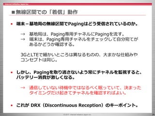 © 2017 Internet Initiative Japan Inc. 29
■無線区間での「着信」動作
• 端末－基地局の無線区間でPagingはどう受信されているのか。
→ 基地局は、Paging専用チャネルにPagingを流す。
→ 端末は、Paging専用チャネルをチェックして自分宛てが
あるかどうか確認する。
3GとLTEで細かいところは異なるものの、大まかな仕組みや
コンセプトは同じ。
• しかし、Pagingを取り逃さないよう常にチャネルを監視すると、
バッテリー消費が激しくなる。
→ 通信していない待機中ではなるべく眠っていて、決まった
タイミングだけ起きてチャネルを確認すればよい。
• これが DRX（Discontinuous Reception）のキーポイント。
 