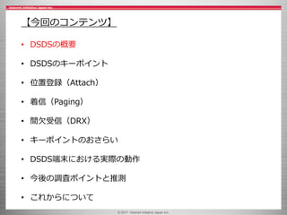 © 2017 Internet Initiative Japan Inc.
【今回のコンテンツ】
• DSDSの概要
• DSDSのキーポイント
• 位置登録（Attach）
• 着信（Paging）
• 間欠受信（DRX）
• キーポイントのおさらい
• DSDS端末における実際の動作
• 今後の調査ポイントと推測
• これからについて
 