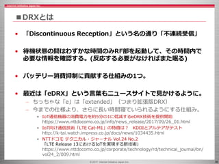 © 2017 Internet Initiative Japan Inc. 30
■DRXとは
• 「Discontinuous Reception」という名の通り「不連続受信」
• 待機状態の間はわずかな時間のみRF部を起動して、その時間内で
必要な情報を確認する。(反応する必要がなければまた眠る)
• バッテリー消費抑制に貢献する仕組みの1つ。
• 最近は「eDRX」という言葉もニュースサイトで見かけるように。
– ちっちゃな「e」は「extended」（つまり拡張版DRX）
– 今までの仕様より、さらに長い時間寝ていられるようにする仕組み。
• IoT通信機器の消費電力を約5分の1に低減するeDRX技術を提供開始
https://www.nttdocomo.co.jp/info/news_release/2017/09/26_01.html
• IoT向け通信技術「LTE Cat-M1」の特徴は？ KDDIとアルテアがテスト
http://k-tai.watch.impress.co.jp/docs/news/1034435.html
• NTTドコモ テクニカル・ジャーナル Vol.24 No.2
「LTE Release 13におけるIoTを実現する新技術」
https://www.nttdocomo.co.jp/corporate/technology/rd/technical_journal/bn/
vol24_2/009.html
 