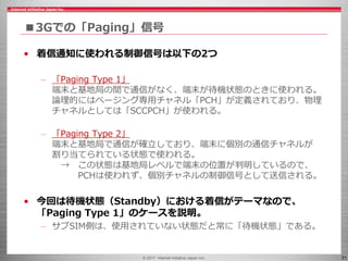 © 2017 Internet Initiative Japan Inc. 31
■3Gでの「Paging」信号
• 着信通知に使われる制御信号は以下の2つ
– 「Paging Type 1」
端末と基地局の間で通信がなく、端末が待機状態のときに使われる。
論理的にはページング専用チャネル「PCH」が定義されており、物理
チャネルとしては「SCCPCH」が使われる。
– 「Paging Type 2」
端末と基地局で通信が確立しており、端末に個別の通信チャネルが
割り当てられている状態で使われる。
→ この状態は基地局レベルで端末の位置が判明しているので、
PCHは使われず、個別チャネルの制御信号として送信される。
• 今回は待機状態（Standby）における着信がテーマなので、
「Paging Type 1」のケースを説明。
– サブSIM側は、使用されていない状態だと常に「待機状態」である。
 