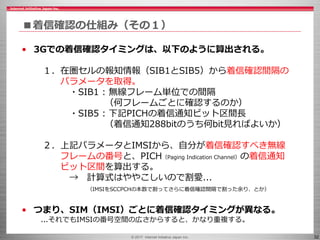 © 2017 Internet Initiative Japan Inc. 32
■着信確認の仕組み（その１）
• 3Gでの着信確認タイミングは、以下のように算出される。
１．在圏セルの報知情報（SIB1とSIB5）から着信確認間隔の
パラメータを取得。
・SIB1 : 無線フレーム単位での間隔
（何フレームごとに確認するのか）
・SIB5 : 下記PICHの着信通知ビット区間長
（着信通知288bitのうち何bit見ればよいか）
２．上記パラメータとIMSIから、自分が着信確認すべき無線
フレームの番号と、PICH（Paging Indication Channel）の着信通知
ビット区間を算出する。
→ 計算式はややこしいので割愛...
（IMSIをSCCPCHの本数で割ってさらに着信確認間隔で割った余り、とか）
• つまり、SIM（IMSI）ごとに着信確認タイミングが異なる。
...それでもIMSIの番号空間の広さからすると、かなり重複する。
 