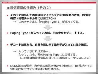 © 2017 Internet Initiative Japan Inc. 33
■着信確認の仕組み（その２）
• その１で算出した着信確認タイミングでRF部を動作させ、PCHを
確認（物理チャネル的にはSCCPCH）
→ このチャネルに「Paging Type 1」が流れてくる。
• Paging Type 1が入っていれば、その中身をデコードする。
• デコード結果から、自分を指し示す識別子が入っているか確認。
→ 入っていなければスルー。
入っていたら、そのPaging Type 1に応答する。
（この後は無線通信路を確立して着信呼シーケンスに入る）
• DSDS端末の場合、自分宛の着信と分かった時点で、RF部がメイン
SIM向けからサブSIM向けに切り替わる。
 