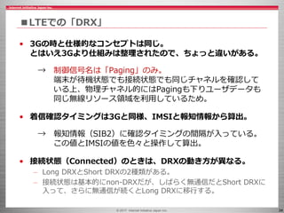 © 2017 Internet Initiative Japan Inc. 34
■LTEでの「DRX」
• 3Gの時と仕様的なコンセプトは同じ。
とはいえ3Gより仕組みは整理されたので、ちょっと違いがある。
→ 制御信号名は「Paging」のみ。
端末が待機状態でも接続状態でも同じチャネルを確認して
いる上、物理チャネル的にはPagingも下りユーザデータも
同じ無線リソース領域を利用しているため。
• 着信確認タイミングは3Gと同様、IMSIと報知情報から算出。
→ 報知情報（SIB2）に確認タイミングの間隔が入っている。
この値とIMSIの値を色々と操作して算出。
• 接続状態（Connected）のときは、DRXの動き方が異なる。
– Long DRXとShort DRXの2種類がある。
– 接続状態は基本的にnon-DRXだが、しばらく無通信だとShort DRXに
入って、さらに無通信が続くとLong DRXに移行する。
 
