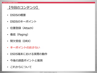 © 2017 Internet Initiative Japan Inc.
【今回のコンテンツ】
• DSDSの概要
• DSDSのキーポイント
• 位置登録（Attach）
• 着信（Paging）
• 間欠受信（DRX）
• キーポイントのおさらい
• DSDS端末における実際の動作
• 今後の調査ポイントと推測
• これからについて
 