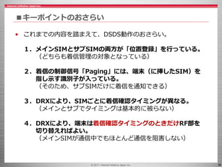 © 2017 Internet Initiative Japan Inc. 36
■キーポイントのおさらい
• これまでの内容を踏まえて、DSDS動作のおさらい。
１．メインSIMとサブSIMの両方が「位置登録」を行っている。
（どちらも着信管理の対象となっている）
２．着信の制御信号「Paging」には、端末（に挿したSIM）を
指し示す識別子が入っている。
（そのため、サブSIMだけに着信を通知できる）
３．DRXにより、SIMごとに着信確認タイミングが異なる。
（メインとサブでタイミングは基本的に被らない）
４．DRXにより、端末は着信確認タイミングのときだけRF部を
切り替えればよい。
（メインSIMが通信中でもほとんど通信を阻害しない）
 