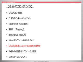 © 2017 Internet Initiative Japan Inc.
【今回のコンテンツ】
• DSDSの概要
• DSDSのキーポイント
• 位置登録（Attach）
• 着信（Paging）
• 間欠受信（DRX）
• キーポイントのおさらい
• DSDS端末における実際の動作
• 今後の調査ポイントと推測
• これからについて
 