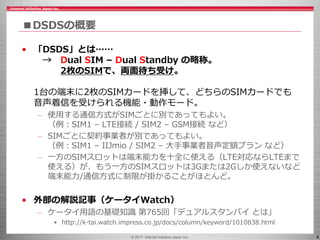 © 2017 Internet Initiative Japan Inc. 4
■DSDSの概要
• 「DSDS」とは……
→ Dual SIM – Dual Standby の略称。
2枚のSIMで、両面待ち受け。
1台の端末に2枚のSIMカードを挿して、どちらのSIMカードでも
音声着信を受けられる機能・動作モード。
– 使用する通信方式がSIMごとに別であってもよい。
（例：SIM1 – LTE接続 / SIM2 – GSM接続 など）
– SIMごとに契約事業者が別であってもよい。
（例：SIM1 – IIJmio / SIM2 – 大手事業者音声定額プラン など）
– 一方のSIMスロットは端末能力を十全に使える（LTE対応ならLTEまで
使える）が、もう一方のSIMスロットは3Gまたは2Gしか使えないなど
端末能力/通信方式に制限が掛かることがほとんど。
• 外部の解説記事（ケータイWatch）
– ケータイ用語の基礎知識 第765回「デュアルスタンバイ とは」
• http://k-tai.watch.impress.co.jp/docs/column/keyword/1010838.html
 