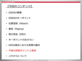 © 2017 Internet Initiative Japan Inc.
【今回のコンテンツ】
• DSDSの概要
• DSDSのキーポイント
• 位置登録（Attach）
• 着信（Paging）
• 間欠受信（DRX）
• キーポイントのおさらい
• DSDS端末における実際の動作
• 今後の調査ポイントと推測
• これからについて
 