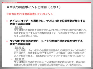 © 2017 Internet Initiative Japan Inc. 43
■今後の調査ポイントと推測（その１）
※余力があれば追跡調査したいポイント
• メインSIMでデータ通信中に、サブSIM側で位置更新が発生する
状況での端末動作
– 【推測】
サブSIMの位置更新を実施するためにRF部がサブSIM側に切り替わり、
位置更新が完了するまでの数秒間は「データ通信ができない」状態と
なることが想定される。
• サブSIMで音声通話中に、メインSIM側で位置更新が発生する
状況での端末動作
– 【推測 1】
上記と同様、メインSIMの位置更新実施のためRF部がメインSIM側に
切り替わり、位置更新が完了するまで1～2秒程度「通話が途切れる」
ことが想定される。（端末側の音声バッファで補完されているかも）
– 【推測 2】
サブSIMの音声通話中にはメインSIMの位置更新は行わず、終話後の
在圏セル報知情報を見て位置更新の要否を判別している可能性も。
 