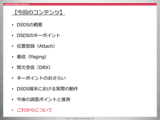 © 2017 Internet Initiative Japan Inc.
【今回のコンテンツ】
• DSDSの概要
• DSDSのキーポイント
• 位置登録（Attach）
• 着信（Paging）
• 間欠受信（DRX）
• キーポイントのおさらい
• DSDS端末における実際の動作
• 今後の調査ポイントと推測
• これからについて
 