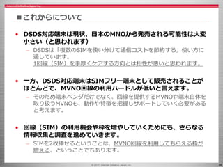 © 2017 Internet Initiative Japan Inc. 46
■これからについて
• DSDS対応端末は現状、日本のMNOから発売される可能性は大変
小さい（と思われます）
– DSDSは「複数のSIMを使い分けて通信コストを節約する」使い方に
適しています。
1回線（SIM）を手厚くケアする方向とは相性が悪いと思われます。
• 一方、DSDS対応端末はSIMフリー端末として販売されることが
ほとんどで、MVNO回線の利用ハードルが低いと言えます。
– そのため端末ベンダだけでなく、回線を提供するMVNOや端末自体を
取り扱うMVNOも、動作や特徴を把握しサポートしていく必要がある
と考えます。
• 回線（SIM）の利用機会や枠を増やしていくためにも、さらなる
情報収集と調査を進めていきます。
– SIMを2枚挿せるということは、MVNO回線を利用してもらえる枠が
増える、ということでもあります。
 