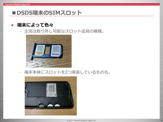 © 2017 Internet Initiative Japan Inc. 5
■DSDS端末のSIMスロット
• 端末によって色々
– 主流は取り外し可能なスロット金具の模様。
– 端末本体にスロットを2つ実装しているものも。
 