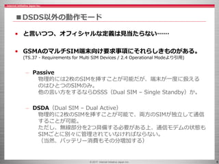 © 2017 Internet Initiative Japan Inc. 6
■DSDS以外の動作モード
• と言いつつ、オフィシャルな定義は見当たらない……
• GSMAのマルチSIM端末向け要求事項にそれらしきものがある。
(TS.37 - Requirements for Multi SIM Devices / 2.4 Operational Modeより引用)
– Passive
物理的には2枚のSIMを挿すことが可能だが、端末が一度に扱える
のはひとつのSIMのみ。
他の言い方をするならDSSS（Dual SIM – Single Standby）か。
– DSDA（Dual SIM – Dual Active）
物理的に2枚のSIMを挿すことが可能で、両方のSIMが独立して通信
することが可能。
ただし、無線部分を2つ具備する必要がある上、通信モデムの状態も
SIMごとに別々に管理されていなければならない。
（当然、バッテリー消費もその分増加する）
 
