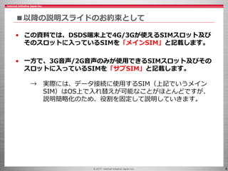 © 2017 Internet Initiative Japan Inc. 8
■以降の説明スライドのお約束として
• この資料では、DSDS端末上で4G/3Gが使えるSIMスロット及び
そのスロットに入っているSIMを「メインSIM」と記載します。
• 一方で、3G音声/2G音声のみが使用できるSIMスロット及びその
スロットに入っているSIMを「サブSIM」と記載します。
→ 実際には、データ接続に使用するSIM（上記でいうメイン
SIM）はOS上で入れ替えが可能なことがほとんどですが、
説明簡略化のため、役割を固定して説明していきます。
 