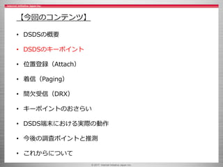 © 2017 Internet Initiative Japan Inc.
【今回のコンテンツ】
• DSDSの概要
• DSDSのキーポイント
• 位置登録（Attach）
• 着信（Paging）
• 間欠受信（DRX）
• キーポイントのおさらい
• DSDS端末における実際の動作
• 今後の調査ポイントと推測
• これからについて
 