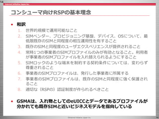 ©Internet Initiative Japan Inc. 14
• 和訳
1. 世界的規模で運用可能なこと
2. SIMベンダー、プロビジョニング基盤、デバイス、OSについて、最
低限既存のSIMと同程度の相互運用性を有すること
3. 既存のSIMと同程度のユーザエクスペリエンスが提供されること
4. 常時1つの事業者のSIMプロファイルのみが有効となること。利用者
が事業者のSIMプロファイルを入れ替えられるようにすること
5. SIMロックのような端末を制約する契約条件については、変わらず
尊重されること
6. 事業者のSIMプロファイルは、発行した事業者に所属する
7. 事業者のSIMプロファイルは、既存のSIMと同程度に強く保護され
ること
8. 適切な（RSPの）認証制度が作られるべきこと
• GSMAは、入れ物としてのeUICCとデータであるプロファイルが
分かれても既存SIMと近いビジネスモデルを指向している
コンシューマ向けRSPの基本理念
14
 