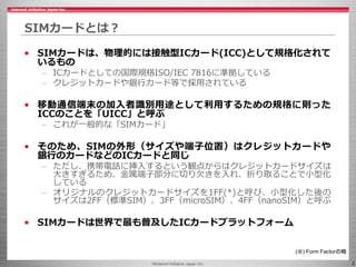 ©Internet Initiative Japan Inc. 2
SIMカードとは？
• SIMカードは、物理的には接触型ICカード(ICC)として規格化されて
いるもの
– ICカードとしての国際規格ISO/IEC 7816に準拠している
– クレジットカードや銀行カード等で採用されている
• 移動通信端末の加入者識別用途として利用するための規格に則った
ICCのことを「UICC」と呼ぶ
– これが一般的な「SIMカード」
• そのため、SIMの外形（サイズや端子位置）はクレジットカードや
銀行のカードなどのICカードと同じ
– ただし、携帯電話に挿入するという観点からはクレジットカードサイズは
大きすぎるため、金属端子部分に切り欠きを入れ、折り取ることで小型化
している
– オリジナルのクレジットカードサイズを1FF(*)と呼び、小型化した後の
サイズは2FF（標準SIM）、3FF（microSIM）、4FF（nanoSIM）と呼ぶ
• SIMカードは世界で最も普及したICカードプラットフォーム
(※) Form Factorの略
 