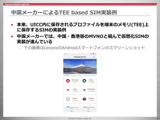 ©Internet Initiative Japan Inc. 21
中国メーカーによるTEE based SIM実装例
• 本来、UICC内に保存されるプロファイルを端末のメモリ(TEE)上
に保存するSIMの実装例
• 中国メーカーでは、中国・香港等のMVNOと組んで仮想化SIMの
実装が進んでいる
– 下の画像はLenovoのAndroidスマートフォンのスクリーンショット
 