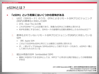 ©Internet Initiative Japan Inc. 3
eSIMとは？
• 「eSIM」という言葉にはいくつかの意味がある
1. UICC（SIMカード）のうち、OTAによるリモートSIMプロビジョニング
(RSP)の標準化に対応したSIM
• OTA : Over The Airの略
• これがGSMA(*1)による定義であり、狭義のeSIMはこの意味と思われる
• RSPを容易にするために、SIMカードの論理的な定義を標準化したものがeUICC(*2)
2. 標準化されていないリモートSIMプロビジョニング(RSP)に対応している
SIM
• （例）Apple SIM
• このようなSIMをeSIMと呼ぶことは厳密には誤用と思われる
• が、一部メディアはApple SIMをeSIMとして紹介するケースもあり、eSIMの一種と
して受け入れられている
3. 組込み用途のSIM（embedded SIM）
• 基板に半田付けできるSIMとしては、MFF2(*3)と呼ばれる電子部品としての物理規格
がある
(※1) GSM Associationの略で、世界の携帯電話事業者の業界団体
(※2) embedded Universal IC Cardの略
(※3)Machine to Machine Form Factor 2の略
 