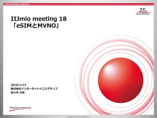 ©Internet Initiative Japan Inc. 1
IIJmio meeting 18
「eSIMとMVNO」
2018/1/13
株式会社インターネットイニシアティブ
佐々木 太志
 