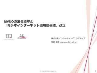 1© Internet Initiative Japan Inc.
MVNOの法令遵守と
「青少年インターネット環境整備法」改正
株式会社インターネットイニシアティブ
堂前 清隆 doumae@iij.ad.jp
 