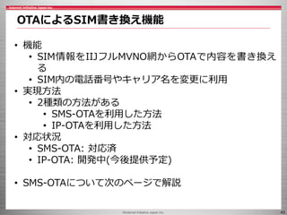 ©Internet Initiative Japan Inc. 43
OTAによるSIM書き換え機能
• 機能
• SIM情報をIIJフルMVNO網からOTAで内容を書き換え
る
• SIM内の電話番号やキャリア名を変更に利用
• 実現方法
•...