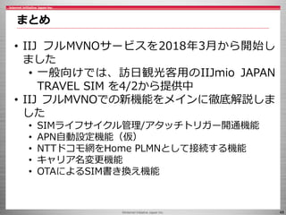 ©Internet Initiative Japan Inc. 48
まとめ
• IIJ フルMVNOサービスを2018年3月から開始し
ました
• 一般向けでは、訪日観光客用のIIJmio JAPAN
TRAVEL SIM を4/2から提供中...