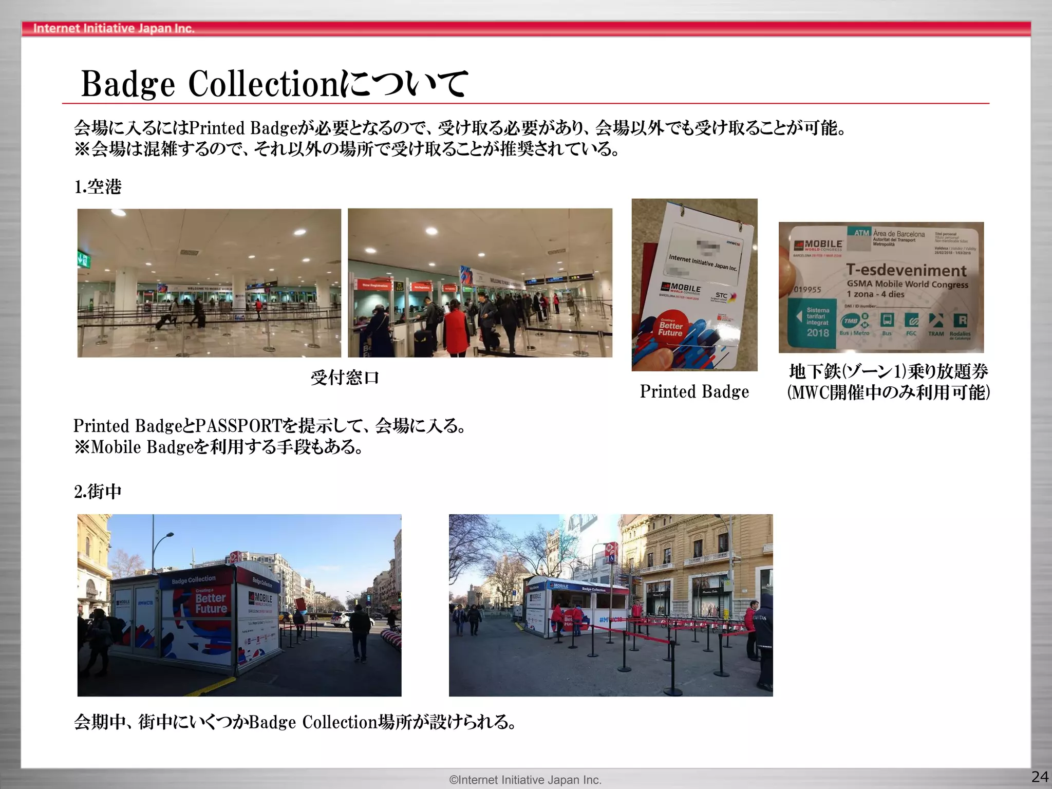 ©Internet Initiative Japan Inc. 24
1.空港
2.街中
会期中、街中にいくつかBadge Collection場所が設けられる。
Printed Badge
地下鉄(ゾーン1)乗り放題券
(MWC開催中のみ利用可能)
会場に入るにはPrinted Badgeが必要となるので、受け取る必要があり、会場以外でも受け取ることが可能。
※会場は混雑するので、それ以外の場所で受け取ることが推奨されている。
Printed BadgeとPASSPORTを提示して、会場に入る。
※Mobile Badgeを利用する手段もある。
受付窓口
Badge Collectionについて
 