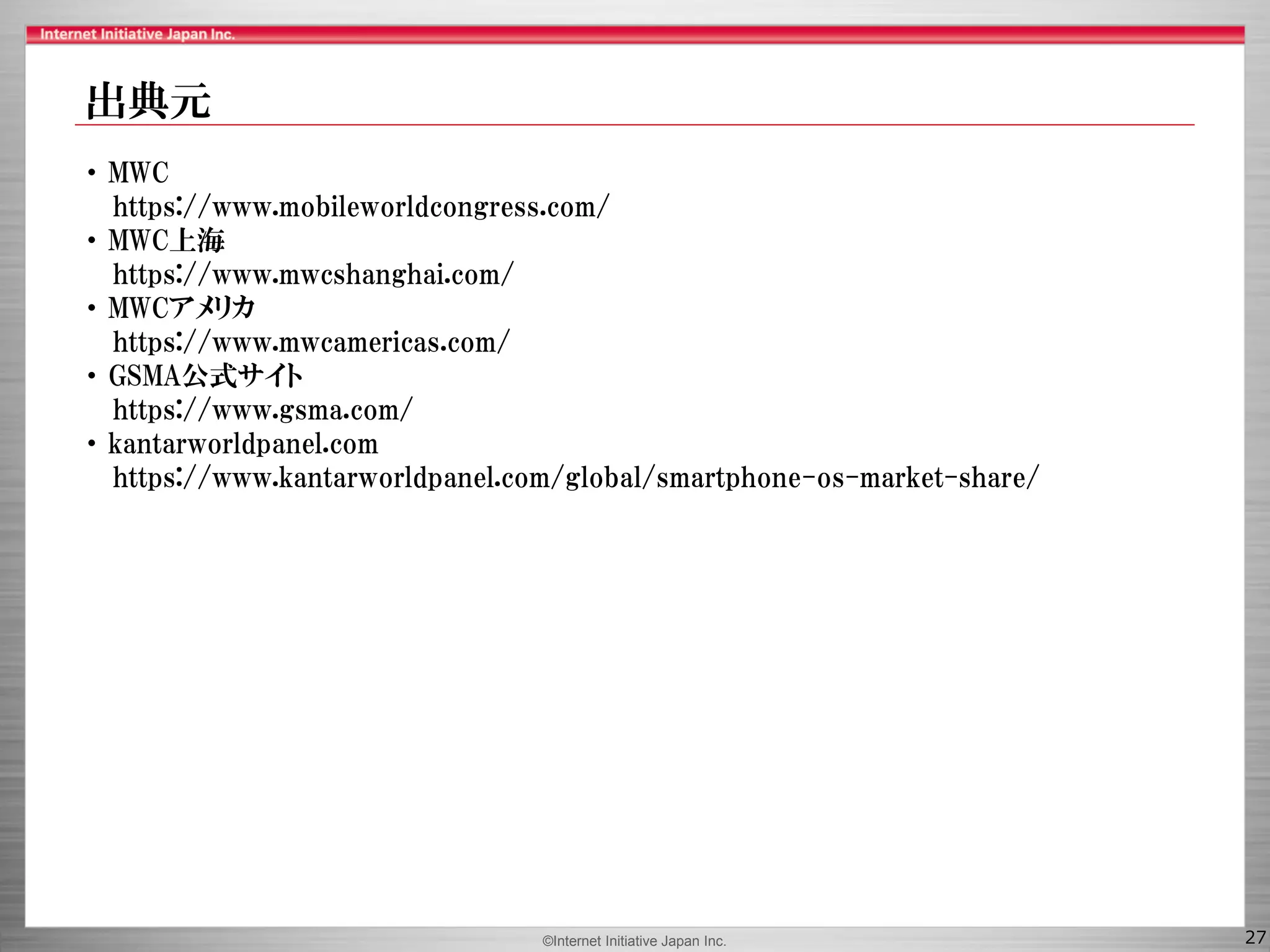 ©Internet Initiative Japan Inc. 27
・ MWC
https://www.mobileworldcongress.com/
・ MWC上海
https://www.mwcshanghai.com/
・ MWCアメリカ
https://www.mwcamericas.com/
・ GSMA公式サイト
https://www.gsma.com/
・ kantarworldpanel.com
https://www.kantarworldpanel.com/global/smartphone-os-market-share/
出典元
 