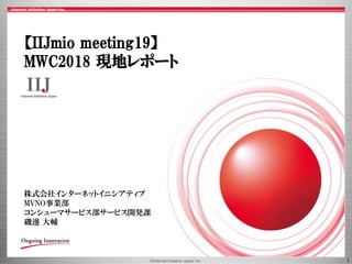 ©Internet Initiative Japan Inc. 1
【IIJmio meeting19】
MWC2018 現地レポート
株式会社インターネットイニシアティブ
MVNO事業部
コンシューマサービス部サービス開発課
磯邊 大輔
 