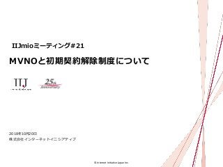 © Internet Initiative Japan Inc.
MVNOと初期契約解除制度について
株式会社インターネットイニシアティブ
2018年10月20日
IIJmioミーティング#21
 